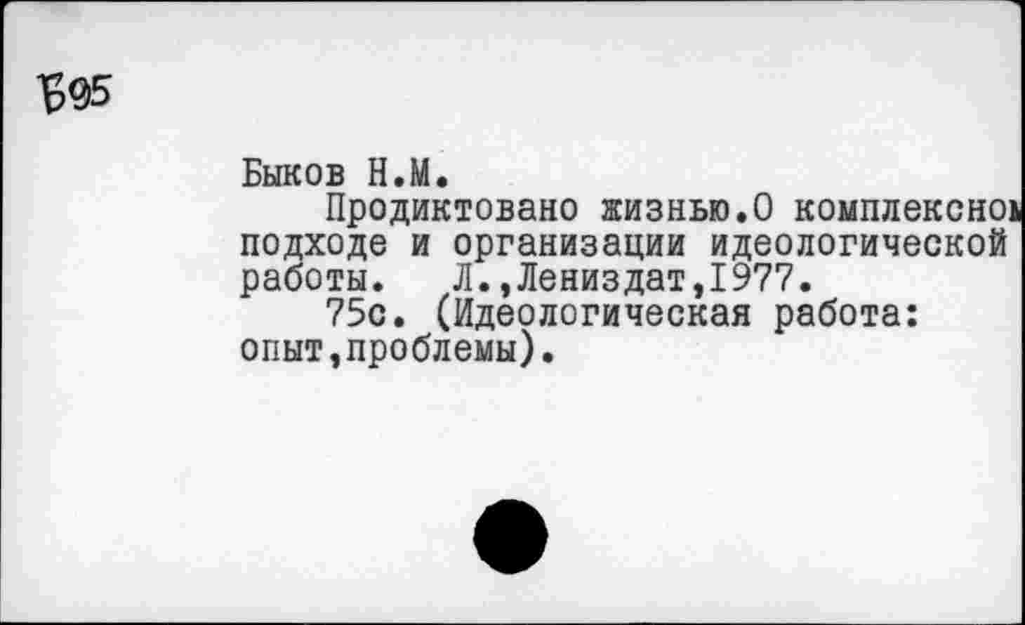 ﻿^95
Быков Н.М.
Продиктовано жизнью.О комплексно! подходе и организации идеологической работы. Л.,Лениздат,1977.
75с. (Идеологическая работа: опыт,проблемы).